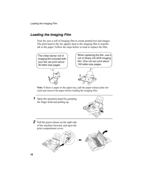 Page 18Loading the Imaging Film
16
Loading the Imaging Film
Your fax uses a roll of imaging film to create printed text and images. 
The print head in the fax applies heat to the imaging film to transfer 
ink to the paper. Follow the steps below to load or replace the film..
Note: If there is paper in the paper tray, pull the paper release plate for-
ward and remove the paper before loading the imaging film.
When replacing the film, use a 
roll of Sharp UX-3CR imaging 
film. One roll can print about 
100...
