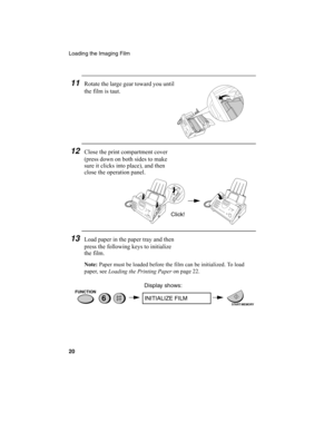 Page 22Loading the Imaging Film
20
11Rotate the large gear toward you until 
the film is taut. 
12Close the print compartment cover 
(press down on both sides to make 
sure it clicks into place), and then 
close the operation panel.
13Load paper in the paper tray and then 
press the following keys to initialize 
the film.
Note: Paper must be loaded before the film can be initialized. To load 
paper, see 
Loading the Printing Paper on page 22.
6
Display shows:
INITIALIZE FILM
START/MEMORY
FUNCTION
Click!...