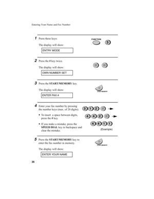 Page 28Entering Your Name and Fax Number
26
4Enter your fax number by pressing 
the number keys (max. of 20 digits). 
•
To insert  a space between digits, 
press the #
 key.
•
If you make a mistake, press the 
SPEED DIAL
 key to backspace and 
clear the mistake.
3Press the START /MEMORY
 key.
The display will show:
2Press the #
 key twice.
The display will show:
(Example)
321
4411
OWN NUMBER SET
ENTER FAX #
442
1Press these keys:
The display will show:
ENTRY MODE
3
FUNCTION
START/MEMORY
5Press the START...