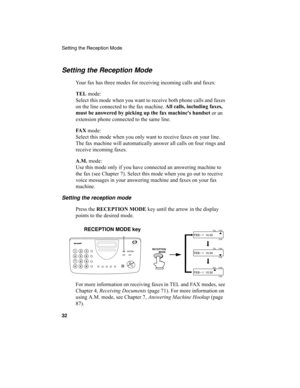 Page 34Setting the Reception Mode
32
Setting the Reception Mode
Your fax has three modes for receiving incoming calls and faxes:
TEL 
mode:
Select this mode when you want to receive both phone calls and faxes 
on the line connected to the fax machine. All calls, including faxes, 
must be answered by picking up the fax machine's handset
 or an 
extension phone connected to the same line.
FA X
 mode:
Select this mode when you only want to receive faxes on your line. 
The fax machine will automatically answer...