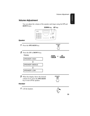 Page 35Volume Adjustment
33
1. Installation
Volume Adjustment
You can adjust the volume of the speaker and ringer using the UP
 and 
DOWN
 keys.
2Press the UP
 or DOWN
 key.
3When the display shows the desired 
volume level, press the SPEAKER
 
key to turn off the speaker.
SPEAKER: HIGH
Display:
SPEAKER: MIDDLE
SPEAKER: LOW
or
Handset
1Lift the handset. Speaker
1Press the SPEAKER
 key.
DOWN
 keyUP
 key
SPEAKER
SPEAKER
 DOWN   UP  
213
9
456
78
0
all-ux340L.book  Page 33  Thursday, December 23, 1999  5:37 PM 