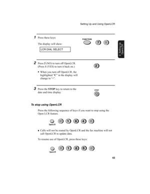 Page 45Setting Up and Using OpenLCR
43
2. Setting Up 
OpenLCR
2Press 2
 (NO) to turn off OpenLCR. 
(Press 1
 (YES) to turn it back on.)
•
When you turn off OpenLCR, the 
highlighted “C
” in the display will 
change to “-
”.
3Press the STOP
 key to return to the 
date and time display.
2
STOP
To stop using OpenLCR
Press the following sequence of keys if you want to stop using the 
Open LCR feature. 
6
81
81
4
♦
Calls will not be routed by OpenLCR and the fax machine will not 
call OpenLCR to update data.
To...