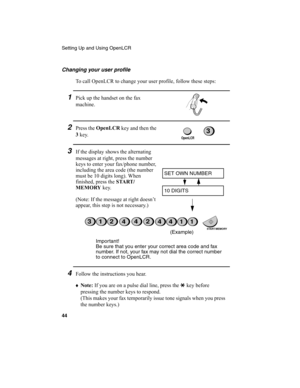 Page 46Setting Up and Using OpenLCR
44
Changing your user profile
To call OpenLCR to change your user profile, follow these steps:
1Pick up the handset on the fax 
machine. 
2Press the OpenLCR
 key and then the 
3
 key.
3If the display shows the alternating 
messages at right, press the number 
keys to enter your fax/phone number, 
including the area code (the number 
must be 10 digits long). When 
finished, press the START /
MEMORY
 key.
(Note: If the message at right doesn’t 
appear, this step is not...
