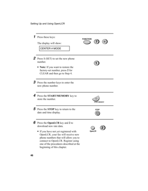 Page 48Setting Up and Using OpenLCR
46
3Press the number keys to enter the 
new phone number.
2Press 1
 (SET) to set the new phone 
number.
•Note:
 If you want to restore the 
factory-set number, press 2
 for 
CLEAR and then go to Step 4.
1
4Press the START /MEMORY
 key to 
store the number.
START/MEMORY
5Press the STOP
 key to return to the 
date and time display.STOP
6Press the OpenLCR
 key and 2
 to 
download new rate data.
•
If you have not yet registered with 
OpenLCR, your fax will receive new 
phone...
