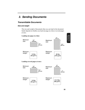 Page 5250
3. Sending
Documents
    5.5
(140 mm)
    5.8
(148 mm)
   8.5
(216 mm)
   23.6
(600 mm)
      14 lbs.
 (52 g/m²)     42 lbs.
 (157 g/m²)
    11
(279 mm)
    8.5
(216 mm)
 21.5 lbs.
(80 g/m²)
3.  Sending Documents
Transmittable Documents
Size and weight
The size and weight of documents that you can load in the document 
feeder depend on whether you load one page at a time or several pages 
at once.
Loading one page at a time:
Loading several pages at once:
Minimum
sizeMaximum
size
Minimum...