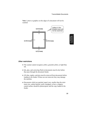 Page 53Transmittable Documents
51
3. Sending
Documents
Note: 
Letters or graphics on the edges of a document will not be 
scanned.
Other restrictions
♦
The scanner cannot recognize yellow, greenish yellow, or light blue 
ink.
♦
Ink, glue, and correcting fluid on documents must be dry before 
they pass through the document feeder.
♦
All clips, staples, and pins must be removed from documents before 
loading in the feeder. If these are not removed, they may damage 
the machine.
♦
Documents which are patched,...