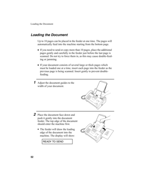 Page 54Loading the Document
52
Loading the Document
Up to 10 pages can be placed in the feeder at one time. The pages will 
automatically feed into the machine starting from the bottom page.
♦
If you need to send or copy more than 10 pages, place the additional 
pages gently and carefully in the feeder just before the last page is 
scanned. Do not try to force them in, as this may cause double-feed-
ing or jamming.
♦
If your document consists of several large or thick pages which 
must be loaded one at a time,...