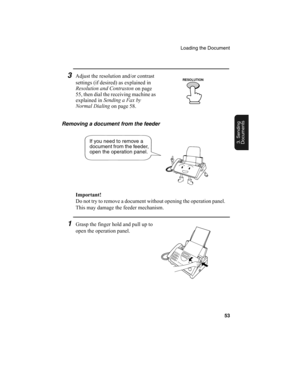 Page 55Loading the Document
53
3. Sending
Documents
3Adjust the resolution and/or contrast 
settings (if desired) as explained in 
Resolution and Contraston
 on page 
55, then dial the receiving machine as 
explained in Sending a Fax by 
Normal Dialing
 on page 58.
Removing a document from the feeder
Important!
Do not try to remove a document without opening the operation panel. 
This may damage the feeder mechanism.
1Grasp the finger hold and pull up to 
open the operation panel.
If you need to remove a...