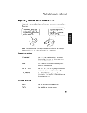 Page 57Adjusting the Resolution and Contrast
55
3. Sending
Documents
Adjusting the Resolution and Contrast
If desired, you can adjust the resolution and contrast before sending a 
document. 
Note: 
The resolution and contrast settings are only effective for sending a 
document. They are not effective for receiving a document.
Resolution settings
Contrast settings
STANDARDUse STANDARD for ordinary documents. 
This setting gives you the fastest and most 
economical transmission.
FINEUse FINE for documents...