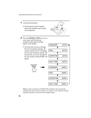 Page 58Adjusting the Resolution and Contrast
56
1Load the document(s).
•
The document must be loaded 
before the resolution and contrast 
can be adjusted.
2Press the RESOLUTION
 key one or 
more times until the desired 
resolution and contrast settings 
appear in the display.
•
The first time you move through 
the list of resolution settings, the 
contrast setting AUTO will appear 
next to each resolution setting. The 
second time you move through the 
list, the contrast setting DARK will 
appear.
STANDARD...