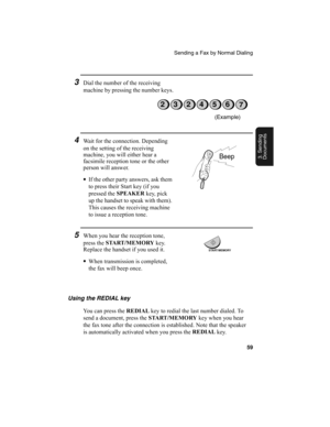 Page 61Sending a Fax by Normal Dialing
59
3. Sending
Documents
4Wait for the connection. Depending 
on the setting of the receiving 
machine, you will either hear a 
facsimile reception tone or the other 
person will answer.
•
If the other party answers, ask them 
to press their Start key (if you 
pressed the SPEAKER
 key, pick 
up the handset to speak with them). 
This causes the receiving machine 
to issue a reception tone.
Using the REDIAL key
You can press the REDIAL
 key to redial the last number dialed....