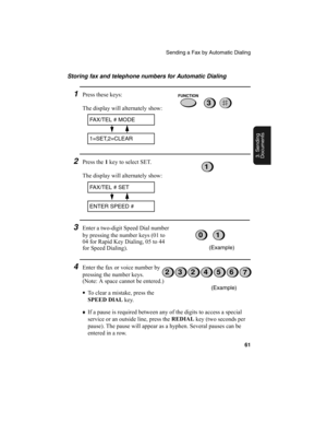 Page 63Sending a Fax by Automatic Dialing
61
3. Sending
Documents
Storing fax and telephone numbers for Automatic Dialing
1Press these keys:
The display will alternately show:
2Press the 1
 key to select SET.
The display will alternately show:
3Enter a two-digit Speed Dial number 
by pressing the number keys (01 to 
04 for Rapid Key Dialing, 05 to 44 
for Speed Dialing).
4Enter the fax or voice number by 
pressing the number keys. 
(Note: A space cannot be entered.)
•
To clear a mistake, press the 
SPEED DIAL...