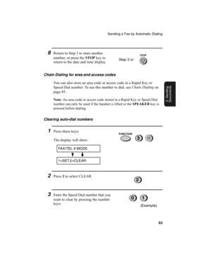 Page 65Sending a Fax by Automatic Dialing
63
3. Sending
Documents
8Return to Step 3 to store another 
number, or press the STOP
 key to 
return to the date and time display. 
Chain Dialing for area and access codes 
You can also store an area code or access code in a Rapid Key or 
Speed Dial number. To use this number to dial, see Chain Dialing
 on 
page 85.
Note: An area code or access code stored in a Rapid Key or Speed Dial 
number can only be used if the handset is lifted or the SPEAKER key is 
pressed...
