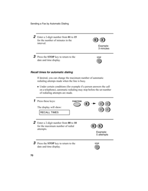 Page 72Sending a Fax by Automatic Dialing
70
2Enter a 2-digit number from 01
 to 15
 
for the number of minutes in the 
interval.
3Press the STOP
 key to return to the 
date and time display.
Example:
3 minutes
03
STOP
Recall times for automatic dialing
If desired, you can change the maximum number of automatic 
redialing attemps made when the line is busy.
♦
Under certain conditions (for example if a person answers the call 
on a telephone), automatic redialing may stop before the set number 
of redialing...