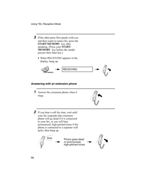 Page 76Using TEL Reception Mode
74
3If the other party first speaks with you 
and then wants to send a fax, press the 
START /MEMORY 
 key after 
speaking. (Press your START /
MEMORY 
 key before the sender 
presses their Start key.) 
•
When RECEIVING appears in the 
display, hang up.
Answering with an extension phone
1Answer the extension phone when it 
rings.
2If you hear a soft fax tone, wait until 
your fax responds (the extension 
phone will go dead if it is connected 
to your fax, or you will hear...