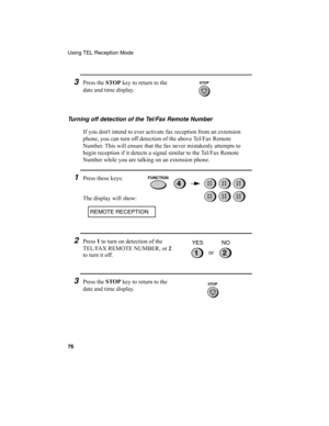 Page 78Using TEL Reception Mode
76
3Press the STOP
 key to return to the 
date and time display.
Turning off detection of the Tel/Fax Remote Number
If you don't intend to ever activate fax reception from an extension 
phone, you can turn off detection of the above Tel/Fax Remote 
Number. This will ensure that the fax never mistakenly attempts to 
begin reception if it detects a signal similar to the Tel/Fax Remote 
Number while you are talking on an extension phone.
1Press these keys:
The display will...