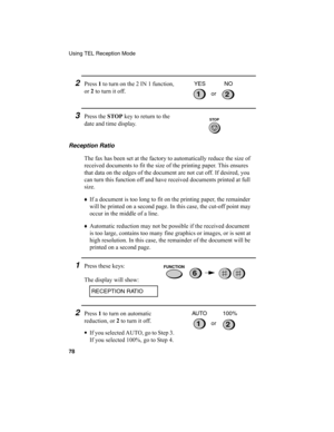 Page 80Using TEL Reception Mode
78
2Press 1
 to turn on the 2 IN 1 function, 
or 2
 to turn it off.
12or YES NO
3Press the STOP
 key to return to the 
date and time display.
Reception Ratio
The fax has been set at the factory to automatically reduce the size of 
received documents to fit the size of the printing paper. This ensures 
that data on the edges of the document are not cut off. If desired, you 
can turn this function off and have received documents printed at full 
size.
♦
If a document is too long to...