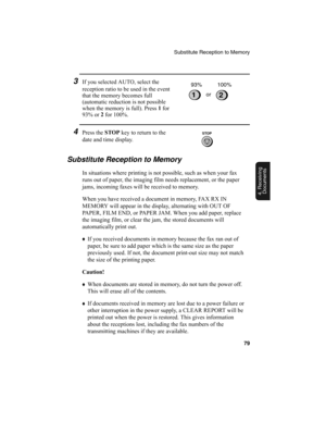 Page 81Substitute Reception to Memory
79
4. Receiving
Documents
3If you selected AUTO, select the 
reception ratio to be used in the event 
that the memory becomes full 
(automatic reduction is not possible 
when the memory is full). Press 1
 for 
93% or 2
 for 100%.
4Press the STOP
 key to return to the 
date and time display.
1or 93% 100%
Substitute Reception to Memory
In situations where printing is not possible, such as when your fax 
runs out of paper, the imaging film needs replacement, or the paper...