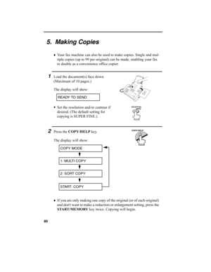 Page 8280
5.  Making Copies
♦
Your fax machine can also be used to make copies. Single and mul-
tiple copies (up to 99 per original) can be made, enabling your fax 
to double as a convenience office copier. 
1Load the document(s) face down. 
(Maximum of 10 pages.)
The display will show:
•
Set the resolution and/or contrast if 
desired. (The default setting for 
copying is SUPER FINE.).
READY TO SEND
RECEPTION 
          MODE
2Press the COPY/HELP
 key.
The display will show:
COPY MODE
1: MULTI COPY
2: SORT COPY...