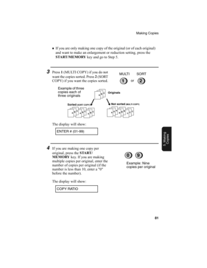 Page 83Making Copies
81
5. Making
Copies
♦
If you are only making one copy of the original (or of each original) 
and want to make an enlargement or reduction setting, press the 
START /MEMORY
 key and go to Step 5.
3Press 1
 (MULTI COPY) if you do not 
w a nt  th e  co p ie s  so r te d.  P r es s  2
 ( S O RT  
COPY) if you want the copies sorted.
12or MULTI SORT
ABCABC
ABC
ABCCCCBBBAAA
Originals
Sorted
 (SORT COPY) Not sorted (MULTI COPY)
Example of three 
copies each of 
three originals
The display will...