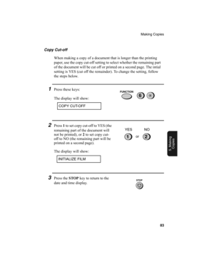 Page 85Making Copies
83
5. Making
Copies
Copy Cut-off
When making a copy of a document that is longer than the printing 
paper, use the copy cut-off setting to select whether the remaining part 
of the document will be cut off or printed on a second page. The intial 
setting is YES (cut off the remainder). To change the setting, follow 
the steps below.
1Press these keys:
The display will show:
COPY CUT-OFF
2Press 1
 to set copy cut-off to YES (the 
remaining part of the document will 
not be printed), or 2
 to...