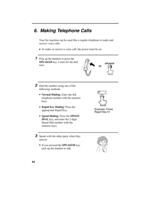Page 8684
6.  Making Telephone Calls
Your fax machine can be used like a regular telephone to make and 
receive voice calls.
♦
To make or receive a voice call, the power must be on. 
1Pick up the handset or press the 
SPEAKER
 key. Listen for the dial 
tone.
2Dial the number using one of the 
following methods:
•Normal Dialing:
 Enter the full 
telephone number with the numeric 
keys.
•Rapid Key Dialing:
 Press the 
appropriate Rapid Key.
•Speed Dialing:
 Press the SPEED 
DIAL
 key, and enter the 2-digit 
Speed...