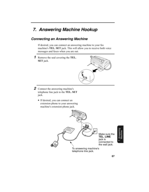 Page 8987
7. Answering 
Machine
7.  Answering Machine Hookup
Connecting an Answering Machine
If desired, you can connect an answering machine to your fax 
machine's TEL. SET
 jack. This will allow you to receive both voice 
messages and faxes when you are out.
1Remove the seal covering the TEL. 
SET
 jack.
To answering machines 
telephone line jack.Make sure the 
TEL. LINE
 
jack is 
connected to 
the wall jack.
2Connect the answering machine's 
telephone line jack to the TEL. SET
 
jack.
•
If desired,...