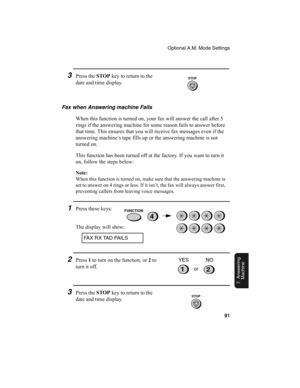 Page 93Optional A.M. Mode Settings
91
7. Answering 
Machine
3Press the STOP
 key to return to the 
date and time display.
Fax when Answering machine Fails
When this function is turned on, your fax will answer the call after 5 
rings if the answering machine for some reason fails to answer before 
that time. This ensures that you will receive fax messages even if the 
answering machine’s tape fills up or the answering machine is not 
turned on.
This function has been turned off at the factory. If you want to...