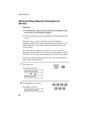 Page 100Distinctive Ring
98
Distinctive Ring (Requires Subscription to 
Service)
Important:
♦To use distinctive ring, you must subscribe to a distinctive ring 
service from your local phone company.
♦
Your fax machine may not be compatible with some distinctive ring 
services.
Distinctive ring is a service offered by some local telephone 
companies whereby they assign an additional second number to your 
regular single line. The second number rings differently from your 
normal number.
If you subscribe to a...