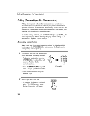 Page 108Polling (Requesting a Fax Transmission)
Polling allows you to call another fax machine and have it send a
document (previously loaded in its feeder) to your machine without
operator assistance. In other words, the receiving fax machine, not the
transmitting fax machine, initiates the transmission. You can use your
machine to both poll and be polled by others.
To use the polling function, you must first set Rapid Key 05/POLL for
use as a polling key. This is done by changing Option Setting 12, as...