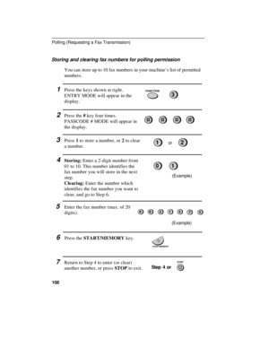 Page 110Storing and clearing fax numbers for polling permission
You can store up to 10 fax numbers in your machine’s list of permitted
numbers.
1Press the keys shown at right.
ENTRY MODE will appear in the
display.
2Press the # key four times.
PASSCODE # MODE will appear in
the display.
3Press 1 to store a number, or 2 to clear
a number.or
4Storing: Enter a 2-digit number from
01 to 10. This number identifies the
fax number you will store in the next
step.
Clearing: Enter the number which
identifies the fax...
