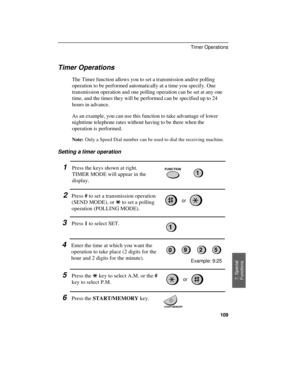 Page 111Timer Operations
The Timer function allows you to set a transmission and/or polling
operation to be performed automatically at a time you specify. One
transmission operation and one polling operation can be set at any one
time, and the times they will be performed can be specified up to 24
hours in advance.
As an example, you can use this function to take advantage of lower
nighttime telephone rates without having to be there when the
operation is performed.
Note:Only a Speed Dial number can be used to...