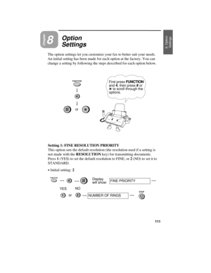 Page 113Chapter8
Option
Settings
The option settings let you customize your fax to better suit your needs.
An initial setting has been made for each option at the factory. You can
change a setting by following the steps described for each option below.
First press FUNCTION
and 4, then press # or
* to scroll through the
options.
or
Setting 1: FINE RESOLUTION PRIORITY
This option sets the default resolution (the resolution used if a setting is
not made with the RESOLUTION key) for transmitting documents.
Press 1...