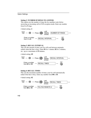 Page 114Setting 2: NUMBER OF RINGS TO ANSWER
This option sets the number of rings the fax machine waits before
answering an incoming call in FAX reception mode. Enter any number
from 1 to 5 rings.
·Initial setting: 4
FUNCTION4Pressuntil
display
shows:NUMBER OF RINGS
Enter a number
from 
1 to 5RECALL INTERVAL
STOP
Setting 3: RECALL INTERVAL
This sets the amount of time your fax will wait between automatic
redials when the line is busy. Enter 01 for 1 minute, 02 for 2 minutes,
etc., up to a maximum of 15 minutes....