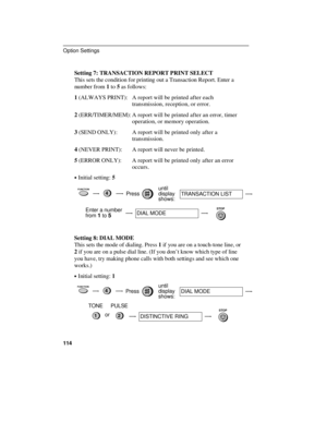 Page 116Setting 7: TRANSACTION REPORT PRINT SELECT
This sets the condition for printing out a Transaction Report. Enter a
number from 1 to 5 as follows:
1 (ALWAYS PRINT): A report will be printed after each
transmission, reception, or error.
2 (ERR/TIMER/MEM): A report will be printed after an error, timer
operation, or memory operation.
3 (SEND ONLY): A report will be printed only after a
transmission.
4 (NEVER PRINT): A report will never be printed.
5 (ERROR ONLY): A report will be printed only after an error...