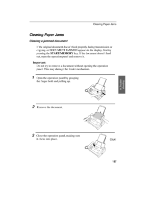 Page 139Clearing Paper Jams
Clearing a jammed document
If the original document doesn’t feed properly during transmission or
copying, or DOCUMENT JAMMED appears in the display, first try
pressing the START/MEMORY key. If the document doesn’t feed
out, open the operation panel and remove it.
Important:
Do not try to remove a document without opening the operation
panel. This may damage the feeder mechanism.
1Open the operation panel by grasping
the finger hold and pulling up.
2Remove the document.
3Close the...