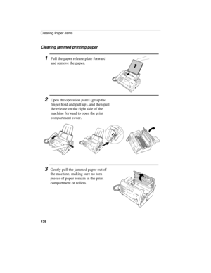 Page 140Clearing jammed printing paper
1Pull the paper release plate forward
and remove the paper.
2Open the operation panel (grasp the
finger hold and pull up), and then pull
the release on the right side of the
machine forward to open the print
compartment cover.
3Gently pull the jammed paper out of
the machine, making sure no torn
pieces of paper remain in the print
compartment or rollers.
Clearing Paper Jams
138 