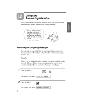 Page 36Chapter2
Using the
Answering Machine
The UX-460’s built-in answering machine allows you to receive both
voice messages and fax transmissions while you are out.
2. Answering
Machine To use the answering
machine, record an
outgoing message and
then set the reception
mode to TAD when you
go out.
Recording an Outgoing Message
The outgoing message (OGM) is the greeting that the machine plays
after answering a call to inform callers that they can leave a message
or send a fax.
Example:
Hello. You’ve reached...