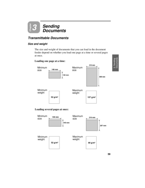 Page 61Chapter3
Sending
Documents
Transmittable Documents
Size and weight
The size and weight of documents that you can load in the document
feeder depend on whether you load one page at a time or several pages
at once.
Loading one page at a time:
Minimum 
sizeMaximum
size
Minimum
weightMaximum
weight
Loading several pages at once:
Minimum 
sizeMaximum
size
Minimum
weightMaximum
weight
140 mm
 148 mm
216 mm
600 mm
52 g/m²157 g/m²
52 g/m²80 g/m²
140 mm
148 mm
297 mm
216 mm
3. Sending 
Documents
59 