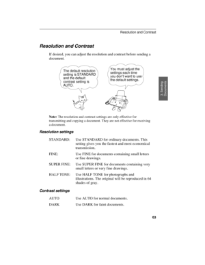 Page 65
Resolution and Contrast
If desired, you can adjust the resolution and contrast before sending a
document. 
The default resolution
setting is STANDARD
and the default
contrast setting is
AUTO.You must adjust the
settings each time
you don’t want to use
the default settings.
Note:The resolution and contrast settings are only effective for
transmitting and copying a document. They are not effective for receiving
a document.
Resolution settings
STANDARD: Use STANDARD for ordinary documents. This
setting...