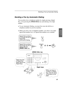 Page 69Sending a Fax by Automatic Dialing
You can dial a fax or telephone number by simply pressing a Rapid
Key, or by pressing the SPEED DIAL key and entering a two-digit
number.
¨To use Automatic Dialing, you must first store the full fax or
telephone number in your fax machine.
¨When you store a fax or telephone number, you select a two-digit
Speed Dial number for it. 45 Speed Dial numbers are available.
11
01
START/MEMORY
SPEED DIAL
Speed Dial numbers
01 through 05 are for
Rapid Key
(one-touch) Dialing....