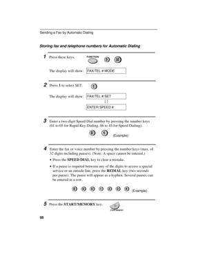 Page 70Storing fax and telephone numbers for Automatic Dialing
1Press these keys:
The display will show:FUNCTION3
FAX/TEL # MODE
2Press 1 to select SET.1
The display will show:FAX/TEL # SET
ENTER SPEED #
3Enter a two-digit Speed Dial number by pressing the number keys
(01 to 05 for Rapid Key Dialing, 06 to 45 for Speed Dialing).
(Example)
4Enter the fax or voice number by pressing the number keys (max. of
32 digits including pauses). (Note: A space cannot be entered.)
· ·Press the SPEED DIAL key to clear a...