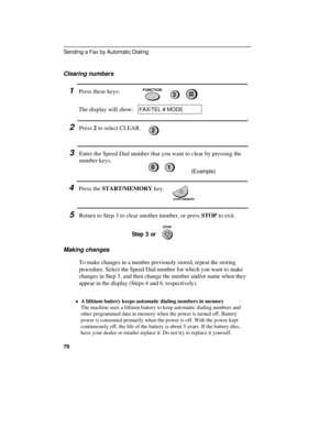 Page 72Clearing numbers
1Press these keys:
The display will show:FUNCTION3
FAX/TEL # MODE
2Press 2 to select CLEAR.
3Enter the Speed Dial number that you want to clear by pressing the
number keys.
(Example)
4Press the START/MEMORY key.
5Return to Step 3 to clear another number, or press STOP to exit.
Step 3 or
Making changes
To make changes in a number previously stored, repeat the storing
procedure. Select the Speed Dial number for which you want to make
changes in Step 3, and then change the number and/or...