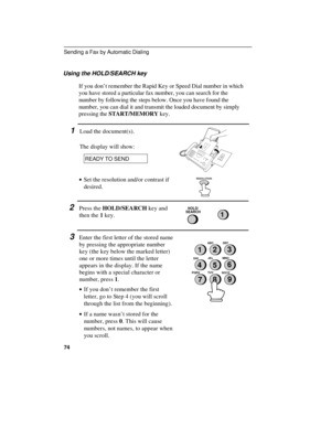 Page 76Using the HOLD/SEARCH key
If you don’t remember the Rapid Key or Speed Dial number in which
you have stored a particular fax number, you can search for the
number by following the steps below. Once you have found the
number, you can dial it and transmit the loaded document by simply
pressing the START/MEMORY key.
1Load the document(s).
The display will show:
READY TO SEND
· ·
Set the resolution and/or contrast if
desired.RESOLUTION
2Press the HOLD/SEARCH key and
then the 1 key.HOLD/
SEARCH
1
3Enter the...