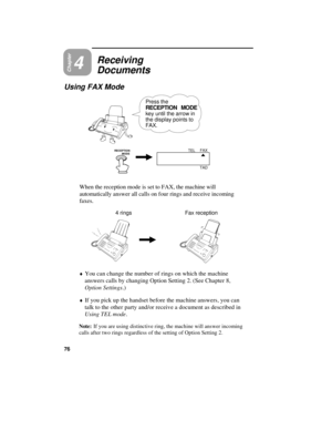 Page 78Chapter4
Receiving
Documents
Using FAX Mode
Press the
RECEPTION MODE
key until the arrow in
the display points to
FAX.
RECEPTION 
          MODEFAX
TEL
TAD
When the reception mode is set to FAX, the machine will
automatically answer all calls on four rings and receive incoming
faxes.
4 rings Fax reception
¨
You can change the number of rings on which the machine
answers calls by changing Option Setting 2. (See Chapter 8,
Option Settings.)
¨If you pick up the handset before the machine answers, you can...
