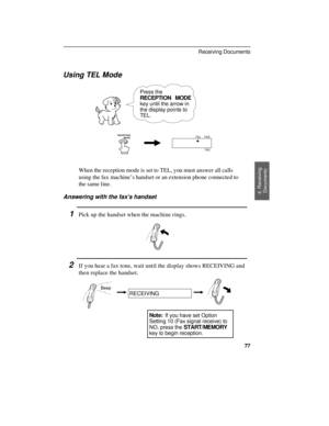 Page 79Using TEL Mode
Press the
RECEPTION MODE
key until the arrow in
the display points to
TEL.
RECEPTION 
          MODEFAX
TEL
TAD
When the reception mode is set to TEL, you must answer all calls
using the fax machine’s handset or an extension phone connected to
the same line.
Answering with the fax’s handset
1Pick up the handset when the machine rings.
2If you hear a fax tone, wait until the display shows RECEIVING and
then replace the handset.
Beep
RECEIVING
Note: If you have set Option
Setting 10 (Fax...