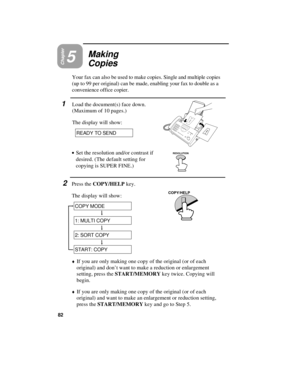 Page 84Chapter5
Making
Copies
Your fax can also be used to make copies. Single and multiple copies
(up to 99 per original) can be made, enabling your fax to double as a
convenience office copier. 
1Load the document(s) face down.
(Maximum of 10 pages.)
The display will show:
READY TO SEND
· ·
Set the resolution and/or contrast if
desired. (The default setting for
copying is SUPER FINE.)
2Press the COPY/HELP key.
The display will show:
RESOLUTION
COPY/HELP
COPY MODE
1: MULTI COPY
2: SORT COPY
START: COPY
¨If you...