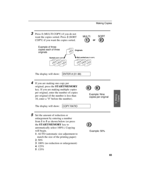 Page 853Press 1 (MULTI COPY) if you do not
want the copies sorted. Press 2 (SORT
COPY) if you want the copies sorted.
Example of three
copies each of three
originals
MULTISORT
2or1
ABCABC
ABC
ABCCCCBBBAAA
Originals
Sorted
 (SORT COPY) Not sorted (MULTI COPY)
The display will show:ENTER # (01-99)
4If you are making one copy per
original, press the START/MEMORY
key. If you are making multiple copies
per original, enter the number of copies
per original (if the number is less than
10, enter a 0 before the...