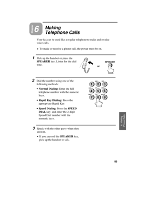 Page 87or
SPEAKER
Chapter6
Making
Telephone Calls
Your fax can be used like a regular telephone to make and receive
voice calls.
¨To make or receive a phone call, the power must be on.
1Pick up the handset or press the
SPEAKER key. Listen for the dial
tone.
2Dial the number using one of the
following methods:
· ·Normal Dialing: Enter the full
telephone number with the numeric
keys.
· ·Rapid Key Dialing: Press the
appropriate Rapid Key.
· ·Speed Dialing: Press the SPEED
DIAL key, and enter the 2-digit
Speed Dial...