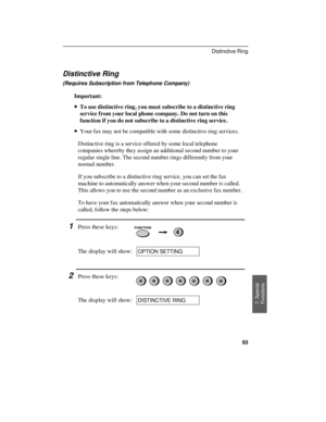 Page 95Distinctive Ring
(Requires Subscription from Telephone Company)
Important:
· ·To use distinctive ring, you must subscribe to a distinctive ring
service from your local phone company. Do not turn on this
function if you do not subscribe to a distinctive ring service.
· ·Your fax may not be compatible with some distinctive ring services.
Distinctive ring is a service offered by some local telephone
companies whereby they assign an additional second number to your
regular single line. The second number...